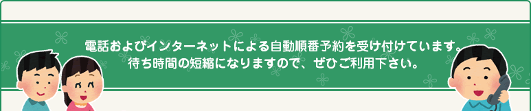 電話およびインターネットによる自動順番予約を受け付けています。待ち時間の短縮になりますので、ぜひご利用下さい。