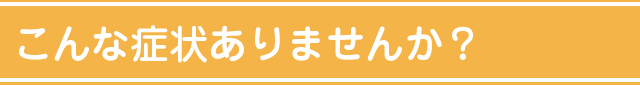 こんな症状ありませんか？
