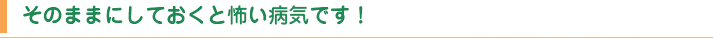 そのままにしておくと怖い病気です！